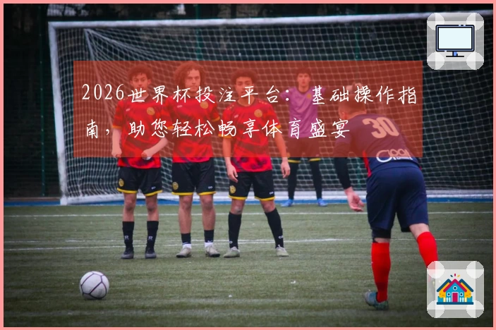 2026世界杯投注平台：基础操作指南，助您轻松畅享体育盛宴