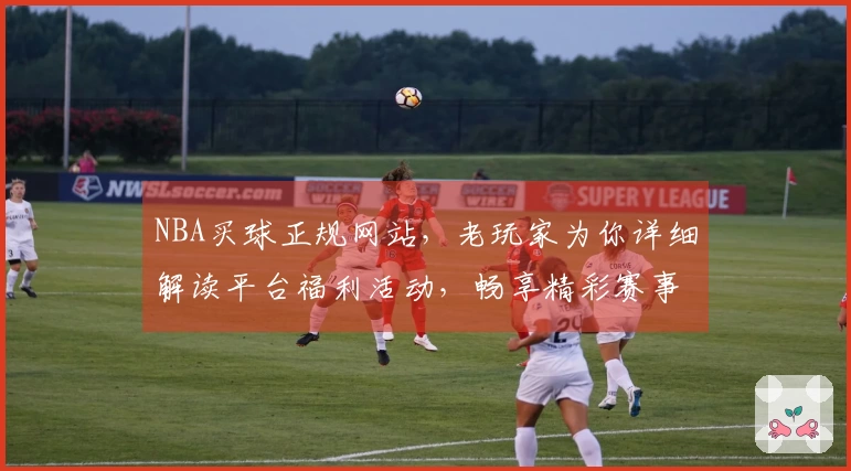 NBA买球正规网站,老玩家为你详细解读平台福利活动,畅享精彩赛事!